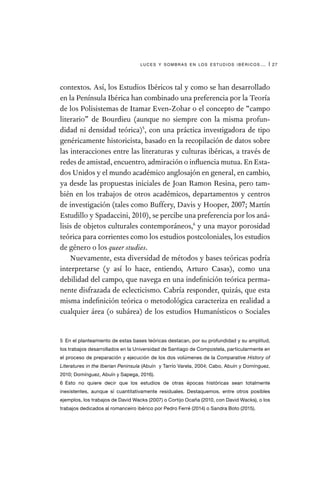 luces y sombras en los estudios ibéricos… | 27
contextos. Así, los Estudios Ibéricos tal y como se han desarrollado
en la Península Ibérica han combinado una preferencia por la Teoría
de los Polisistemas de Itamar Even-Zohar o el concepto de “campo
literario” de Bourdieu (aunque no siempre con la misma profun-
didad ni densidad teórica)5
, con una práctica investigadora de tipo
genéricamente historicista, basado en la recopilación de datos sobre
las interacciones entre las literaturas y culturas ibéricas, a través de
redes de amistad, encuentro, admiración o influencia mutua. En Esta-
dos Unidos y el mundo académico anglosajón en general, en cambio,
ya desde las propuestas iniciales de Joan Ramon Resina, pero tam-
bién en los trabajos de otros académicos, departamentos y centros
de investigación (tales como Buffery, Davis y Hooper, 2007; Martín
Estudillo y Spadaccini, 2010), se percibe una preferencia por los aná-
lisis de objetos culturales contemporáneos,6
y una mayor porosidad
teórica para corrientes como los estudios postcoloniales, los estudios
de género o los queer studies.
Nuevamente, esta diversidad de métodos y bases teóricas podría
interpretarse (y así lo hace, entiendo, Arturo Casas), como una
debilidad del campo, que navega en una indefinición teórica perma-
nente disfrazada de eclecticismo. Cabría responder, quizás, que esta
misma indefinición teórica o metodológica caracteriza en realidad a
cualquier área (o subárea) de los estudios Humanísticos o Sociales
5  En el planteamiento de estas bases teóricas destacan, por su profundidad y su amplitud,
los trabajos desarrollados en la Universidad de Santiago de Compostela, particularmente en
el proceso de preparación y ejecución de los dos volúmenes de la Comparative History of
Literatures in the Iberian Peninsula (Abuín y Tarrío Varela, 2004; Cabo, Abuín y Domínguez,
2010; Domínguez, Abuín y Sapega, 2016).
6  Esto no quiere decir que los estudios de otras épocas históricas sean totalmente
inexistentes, aunque sí cuantitativamente residuales. Destaquemos, entre otros posibles
ejemplos, los trabajos de David Wacks (2007) o Cortijo Ocaña (2010, con David Wacks), o los
trabajos dedicados al romanceiro ibérico por Pedro Ferré (2014) o Sandra Boto (2015).
 