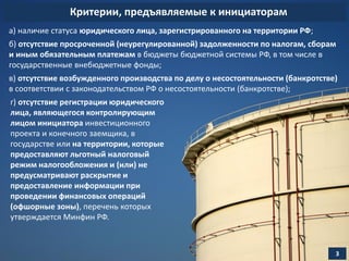 Критерии, предъявляемые к инициаторам
3
а) наличие статуса юридического лица, зарегистрированного на территории РФ;
б) отсутствие просроченной (неурегулированной) задолженности по налогам, сборам
и иным обязательным платежам в бюджеты бюджетной системы РФ, в том числе в
государственные внебюджетные фонды;
в) отсутствие возбужденного производства по делу о несостоятельности (банкротстве)
в соответствии с законодательством РФ о несостоятельности (банкротстве);
г) отсутствие регистрации юридического
лица, являющегося контролирующим
лицом инициатора инвестиционного
проекта и конечного заемщика, в
государстве или на территории, которые
предоставляют льготный налоговый
режим налогообложения и (или) не
предусматривают раскрытие и
предоставление информации при
проведении финансовых операций
(офшорные зоны), перечень которых
утверждается Минфин РФ.
 