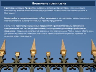 Возникшие препятствия
5
В рамках реализации Программы выявлены системные препятствия, не позволяющие
большинству инвестиционных проектов предприятий промышленности принять участие в
Программе.
Банки крайне осторожно подходят к отбору заемщиков и рассматривают заявки на участие в
Программе только высокорентабельные проекты предприятий.
В силу этого проекты промышленных предприятий в рамках Программы являются не
приоритетными для рассмотрения банками, что разрушает идеологию разработанного
механизма – поддержка предприятий реального сектора экономики России в целях обеспечения
доступного «длинного» заемного капитала для реализации инвестиционных проектов по
созданию новых производств.
 