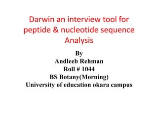 Darwin an interview tool for 
peptide & nucleotide sequence 
Analysis 
By 
Andleeb Rehman 
Roll # 1044 
BS Botany(Morning) 
University of education okara campus 
 