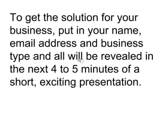 To get the solution for your business, put in your name, email address and business type and all will be revealed in the next 4 to 5 minutes of a short, exciting presentation. 