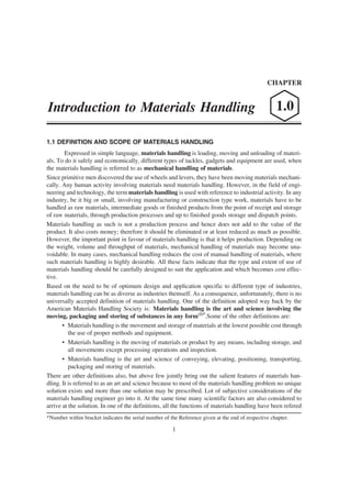 CHAPTER


Introduction to Materials Handling                                                                   1.0

1.1 DEFINITION AND SCOPE OF MATERIALS HANDLING
        Expressed in simple language, materials handling is loading, moving and unloading of materi-
als. To do it safely and economically, different types of tackles, gadgets and equipment are used, when
the materials handling is referred to as mechanical handling of materials.
Since primitive men discovered the use of wheels and levers, they have been moving materials mechani-
cally. Any human activity involving materials need materials handling. However, in the field of engi-
neering and technology, the term materials handling is used with reference to industrial activity. In any
industry, be it big or small, involving manufacturing or construction type work, materials have to be
handled as raw materials, intermediate goods or finished products from the point of receipt and storage
of raw materials, through production processes and up to finished goods storage and dispatch points.
Materials handling as such is not a production process and hence does not add to the value of the
product. It also costs money; therefore it should be eliminated or at least reduced as much as possible.
However, the important point in favour of materials handling is that it helps production. Depending on
the weight, volume and throughput of materials, mechanical handling of materials may become una-
voidable. In many cases, mechanical handling reduces the cost of manual handling of materials, where
such materials handling is highly desirable. All these facts indicate that the type and extent of use of
materials handling should be carefully designed to suit the application and which becomes cost effec-
tive.
Based on the need to be of optimum design and application specific to different type of industries,
materials handling can be as diverse as industries themself. As a consequence, unfortunately, there is no
universally accepted definition of materials handling. One of the definition adopted way back by the
American Materials Handling Society is: Materials handling is the art and science involving the
moving, packaging and storing of substances in any form(1)*.Some of the other definitions are:
       • Materials handling is the movement and storage of materials at the lowest possible cost through
          the use of proper methods and equipment.
       • Materials handling is the moving of materials or product by any means, including storage, and
          all movements except processing operations and inspection.
       • Materials handling is the art and science of conveying, elevating, positioning, transporting,
          packaging and storing of materials.
There are other definitions also, but above few jointly bring out the salient features of materials han-
dling. It is referred to as an art and science because to most of the materials handling problem no unique
solution exists and more than one solution may be prescribed. Lot of subjective considerations of the
materials handling engineer go into it. At the same time many scientific factors are also considered to
arrive at the solution. In one of the definitions, all the functions of materials handling have been refered
*Number within bracket indicates the serial number of the Reference given at the end of respective chapter.

                                                       1
 