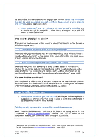 4. How can you support people to come up with prototypes?


Explain what you mean by a prototype

     o    Tell developers that you want them to come up with visual representations of
          what the person is putting forward (i.e. a website, app, etc), but these don’t need
          to be working applications. Prototypes therefore could be wireframes, screenshots,
          mockups, prototype websites, etc.

To give you an idea of prototypes developed in similar circumstances included Rewired State,
CityCamp Brighton and SI Camp (all developed over 48 hours).

Define the specification to provide to developers

     o    Enable your digital entrepreneurs to have the resources to help them develop
          prototypes that could work with your organisation’s systems.


Make systems and data integrated and re-
usable

We provided developers with a data request
facility from www.openkent.org.uk and provision
of the Lagan Open 311 Environment for
developers to create apps that link their sites,
social networks or mobile applications direct to
council customer relationship systems.


We also opened our technical and enterprise
architecture to SMEs to improve front/back
office integration with external apps (as
demonstrated by developers being able to use
Open 311 and OS Open Space) and created
open APIs4 - as demonstrated by the APIs of
Events & Activities data and overall open data
from Open Kent.



This enabled developers to come up with
prototypes in under a day from wire frames,
apps to mashups to outline specifications.




Explain to developers how the event will work
4
 Like Mumsnet using Directgov tools built on standardised interfaces to provide their users with official up-to-date information
on schools and family services
 