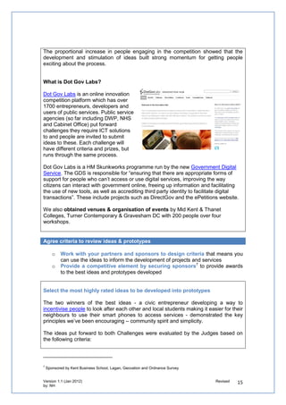 o   Invite external participants to describe what resources could be used to help
       people develop prototypes.

   o   Update people on how the event would work and how they could prepare in advance
       of the day by describing the challenges and what developers could consider when
       building on ideas


We hosted a twitter chat to discuss any queries people had about the event.


Show developers how they can use open data to come up with prototypes

Local public services also have ICT assets that could be re-used by entrepreneurs. There
are amazing opportunities for open data to be used. Competitions organised across the
world have shown how effective they are at illustrating the opportunities it can offer to the
public. You can see a selection of them here.

We know that open data is a very new area for the public. Most people will never have heard
of open data, let alone used it to create visualisations. Others however may have used tools
to turn data into new web applications. They are also using APIs from customer relationship
management systems in a similar way. That’s why it’s an opportunity for public services to
stimulate use of open data by encouraging innovators to use datasets to turn ideas into new
ways of using technology.

   o   Work with relevant partners who could sponsor and support the development of the winning
       prototypes
   o   Get senior stakeholders within the partners organising the competition to review the
       prototypes to give them ownership over the process
   o   Involve officers with different types of skills from our partner organisations to act as critical
       friends
   o   Profile the winning prototypes to provide them with kudos and credibility


Show prototypes that have been developed through similar competitions

We reviewed prototypes that had been developed through similar competitions and uses of
open data and open 311 to show people taking part in our competition how they could prepare
for developing prototypes on the day.

    “
    The best entries aren't necessarily the technically brilliant applications. It is more about making somethi
    .” ( Jim Morton, Applications Architect for Warwickshire County Council)



    “
    It is a great opportunity to be really imaginative and yet produce something that will have a solid local im
    ” (Kevin Malley, from Bristol Futures)
 