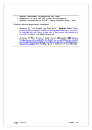 5. How can you involve partners in shaping the process?


   o   Involve people representing your partners to review the ideas and prototypes
       basing the criteria on financial and social impact


Define the challenges

We defined the challenges for developers in a much more technical way than we did for local
communities:



   o   Challenge 1: Help people help each
       other in your neighbourhood”, they will
       be asked to develop a prototype based on
       an idea submitted by the public in that
       challenge and use OS Open Data.


   o   Challenge 2: Make it easier for you to
       report issues to your council, they will be
       asked to develop a prototype based on an
       idea submitted by the public in that
       challenge. They will also be able to use the
       Lagan Open 311 Integration Toolkit if they
       wish.



 Define the expertise you have that can help people

   o   Involve your staff to advise and guide developers on how their prototypes would
       work in a public service environment, as well as learn new techniques themselves.

The expertise provided by the critical friends for Developing Solutions included
   o Designing wireframes and mock-ups of user interfaces
   o Interaction design or user experience
   o Creating applications using OS Open Data or OS Open Space
   o Developing software prototypes, database design, APIs or outline code
   o Managing customer focused projects


We learnt from the approach of partners,
such as Geovation we had purposefully
built relationships with to gain expertise on
how      to    develop     competition-based
prototyping challenges. We are now helping
Geovation shape its forthcoming challenge
– the first ever focusing on localities
 