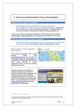 Use approaches to help developers come up with prototypes at your event

Just as you can learn from other disciplines to involve people to come up with ideas, use
approaches – like agile development - that can help developers come up with prototypes in
an easy and effective way

   o   Provide a combination of structure and flexibility to create an atmosphere of
       purpose

Ensure the process of the day challenges people to prioritise and iterate exclusively based
on the criteria of the competition, focusing on value to the business and the customer.

    “The structural elements for me included the competition (giving our activity
    an edge and excitement), the time-bound nature of the day (we had to
    present our work at the end of it), the identified roles on hand to help us out
    (are there other roles that could help with the process perhaps groups?)
    and John’s style of facilitation (which made everyone feel heard).”
    (Participant on the day)


   o   Invite people who have a willingness to make the day work while having
       different experiences to build trust amongst each other

Enable people to self-organise into teams. Beyond the people who put forward the
prototypes, invite people who can provide their cross-functional skills to help develop the
prototypes. This challenges them to work out as a team how to take decisions and
responsibility for specific tasks to produce the prototype.

    “I think the main ingredient for me was we discussed without prejudice:
    everyone expressed their opinions and that view-point was as valid as
    anyone's; and reasoned argument was the name of the game. The day
    worked because we had a belief in the goal.” (Participant on the day)
 