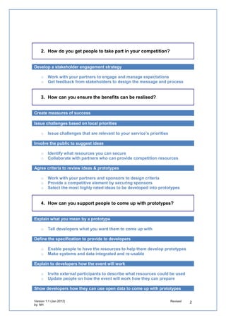 2. How do you get people to take part in your competition?


Develop a stakeholder engagement strategy

   o   Work with your partners to engage and manage expectations
   o   Get feedback from stakeholders to design the message and process


   3. How can you ensure the benefits can be realised?


Create measures of success

Issue challenges based on local priorities

   o   Issue challenges that are relevant to your service’s priorities

Involve the public to suggest ideas

   o   Identify what resources you can secure
   o   Collaborate with partners who can provide competition resources

Agree criteria to review ideas & prototypes

   o   Work with your partners and sponsors to design criteria
   o   Provide a competitive element by securing sponsors
   o   Select the most highly rated ideas to be developed into prototypes


   4. How can you support people to come up with prototypes?


Explain what you mean by a prototype

   o   Tell developers what you want them to come up with

Define the specification to provide to developers

   o   Enable people to have the resources to help them develop prototypes
   o   Make systems and data integrated and re-usable

Explain to developers how the event will work

   o   Invite external participants to describe what resources could be used
   o   Update people on how the event will work how they can prepare

Show developers how they can use open data to come up with prototypes
 