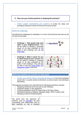 The “User Testing” Workshop is hosted by Tunbridge Wells Council bringing together a
selection of users of their services to test out the winning prototypes. The winners will also
be invited to gain vital feedback on how to improve usability.

The “Prototype to Proposition” Workshop is hosted by Kent Business School where a
cohort of its MBA students will work with entrepreneurs on developing a business proposition
that will help them take their prototypes to market.


Provide routes for ideas and prototypes who haven’t won

   o   Ensure that people who submit ideas that are not selected to go forward to the
       next stage of the competition can continue to work on them together online.
       Indeed these prototypes could be beneficial to other local areas and public services.

Social reporters are valuable not just to connect these ideas and tools between
communities, but to get people with those ideas to discover and link up with people!


   o   Report the event so others can
       learn from it

The Big Lottery Fund’s Social Reporting
Programme was present at the Developing
Solutions Camp to capture insights on the day
as well as connect ideas with other projects
they’ve been working with.

They filmed video interviews and report the
event on new models of councils supporting
civil society using existing resources.


   o   Celebrate and recognise everyone’s
       contribution

By participating at the event, all participants
received     a    Certificate  valuing     their
collaboration in helping develop prototypes
and they will be able to work with
professionals with a range of digital and
technical expertise in designing prototypes on
community-based ideas.

By profiling the ideas and prototypes, we’ve
provided the kudos and credibility to encourage
people who put them forward to pitch them to
other competitions, such as Computer
Weekly’s Awards or NESTA’s Innovation in
Giving.


Identify what could be improved after the competition

Work through strong relationships and existing networks to signpost the groups to
organisations related to their challenge area that the event organisers have a strong
 