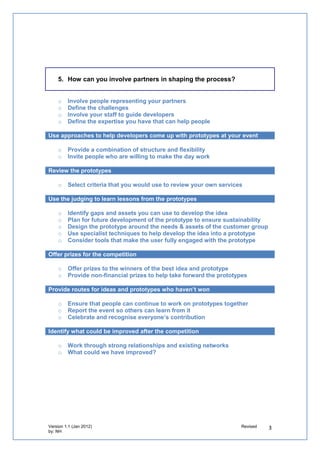 5. How can you involve partners in shaping the process?


   o   Involve people representing your partners
   o   Define the challenges
   o   Involve your staff to guide developers
   o   Define the expertise you have that can help people

Use approaches to help developers come up with prototypes at your event

   o   Provide a combination of structure and flexibility
   o   Invite people who are willing to make the day work

Review the prototypes

   o   Select criteria that you would use to review your own services

Use the judging to learn lessons from the prototypes

   o   Identify gaps and assets you can use to develop the idea
   o   Plan for future development of the prototype to ensure sustainability
   o   Design the prototype around the needs & assets of the customer group
   o   Use specialist techniques to help develop the idea into a prototype
   o   Consider tools that make the user fully engaged with the prototype

Offer prizes for the competition

   o   Offer prizes to the winners of the best idea and prototype
   o   Provide non-financial prizes to help take forward the prototypes

Provide routes for ideas and prototypes who haven’t won

   o   Ensure that people can continue to work on prototypes together
   o   Report the event so others can learn from it
   o   Celebrate and recognise everyone’s contribution

Identify what could be improved after the competition

   o   Work through strong relationships and existing networks
   o   What could we have improved?
 