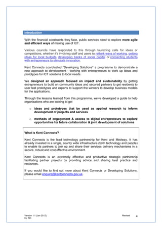 Introduction

With the financial constraints they face, public services need to explore more agile and
efficient ways of making use of ICT.

Various councils have responded to this through launching calls for ideas or competitions,
whether it's involving staff and users to rethink ways of working, getting ideas for local
budgets, developing banks of social capital or connecting students with entrepreneurs to stimulate
innovation.

We have co-designed a programme to help public services in Kent engage communities
& SMEs to prototype solutions to local challenges.

We designed an approach focused on impact and sustainability by getting
entrepreneurs to build on community ideas and secured partners to get residents to test
prototypes and experts to support the winners to develop business models.

Through the lessons learned from this programme, we’ve developed a guide to help
organisations who are looking to get

   o   ideas and prototypes that be used as applied research to inform development
       of projects and services

   o   methods of engagement & access to digital entrepreneurs to explore
       opportunities for future collaboration & joint development of solutions


What is Kent Connects?

Kent Connects is the lead technology partnership for Kent and Medway. It has already
invested in a single, county wide infrastructure (both technology and people) to enable its
partners to join up and share their services delivery mechanisms in a secure, robust and
cost effective environment.

Kent Connects is an extremely effective and productive strategic partnership facilitating
partner projects by providing advice and sharing best practice and resources.

If you would like to find out more about Kent Connects or Developing Solutions, please email
enquire@kentconnects.gov.uk.
 