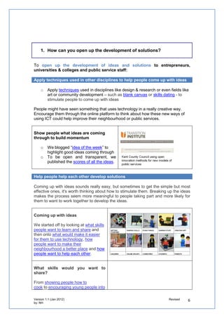 1. How can you open up the development of solutions?


To open up the development of ideas and solutions to entrepreneurs, universities &
colleges and public service staff:

Apply techniques used in other disciplines to help people come up with ideas

   o   Apply techniques used in disciplines like design & research or even fields like art or
       community development – such as blank canvas or skills dating - to stimulate people to
       come up with ideas

People might have seen something that uses technology in a really creative way. Encourage
them through the online platform to think about how these new ways of using ICT could help
improve their neighbourhood or public services.


Show people what ideas are coming through
to build momentum

   o   We blogged “idea of the week” to highlight
       good ideas coming through
   o   To be open and transparent, we
       published the scores of all the ideas.


Help people help each other develop solutions

Coming up with ideas sounds really easy, but sometimes to get the simple but most effective
ones, it's worth thinking about how to stimulate them. Breaking up the ideas makes the
process seem more meaningful to people taking part and more likely for them to want to
work together to develop the ideas.


Coming up with ideas

We started off by looking at what skills people
want to learn and share and then onto what
would make it easier for them to use technology,
how people want to make their neighbourhood a
better place and how people want to help each
other.


What skills would you want to share?

From showing people how to cook to encouraging
young people into sport , many of the ideas
build on people's personal motivations to
either learn or share expertise with others.
This is often the easiest way of getting
individuals to help each other.



Focus ideas on community outcomes
 