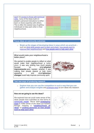 o   Break up the stages of developing ideas in ways which are practical – such as
        what skills people want to learn and share, how people want to improve their neighbourhood
        and how people want to help each other


What would make your neighbourhood a better place?

We wanted to enable people to reflect on what would make
their neighbourhood a better place. It was very striking how
much       people      focused        on     what physical
improvements were needed, whether it was making their
streets cleaner or look more appealing - and
what behaviour changes could improve community spirit.


Test new ways of producing research

    o   Explore how you can use the competition in such a way that you can gather
        and analyse insights and prototype ways to turn ideas into research


How are we going to use the ideas?

We explored how we could make sense of the ideas people
submitted as new forms of community insight. This included
mapping a "neighbourhood of ideas" or creating personas on
how people want to help others.




Identify new technological trends

If you want to understand how your service can adapt to the changing trends in how
people use technology and what tools they use, design approaches that enable you to
gain insights on how

    o   people can move to digital by default by focusing on what would make it easier for
        people to use technology
    o   you can encourage re-use of your ICT assets and of your partners such as open
        data, customer relationship systems and development environments


What would make it easier for you to use technology?

All of us will reject a way of doing things that we think will
make us look stupid whether it’s learning how to use
technology or repairing a car.

We worked with community groups & students to help them
come up with ideas that can help them think about what
makes it easier for them to want to use ICT!
 