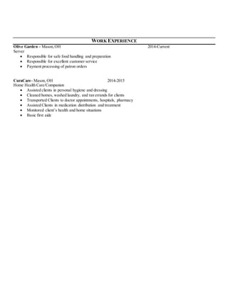 WORK EXPERIENCE
Olive Garden – Mason,OH 2014-Current
Server
 Responsible for safe food handling and preparation
 Responsible for excellent customer service
 Payment processing of patron orders
CuraCare- Mason, OH 2014-2015
Home Health Care/Companion
 Assisted clients in personal hygiene and dressing
 Cleaned homes, washed laundry, and ran errands for clients
 Transported Clients to doctor appointments, hospitals, pharmacy
 Assisted Clients in medication distribution and treatment
 Monitored client’s health and home situations
 Basic first aide
 