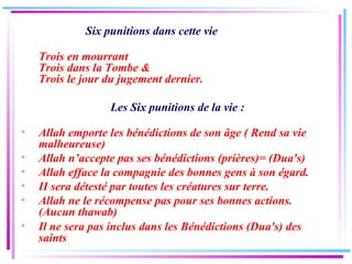 Six punitions dans cette vie  Trois en mourrant Trois dans la Tombe & Trois le jour du jugement dernier. Les Six punitions de la vie : Allah emporte les bénédictions de son âge ( Rend sa vie malheureuse) Allah n’accepte pas ses bénédictions (prières)= (Dua's) Allah efface la compagnie des bonnes gens à son égard. II sera détesté par toutes les créatures sur terre. Allah ne le récompense pas pour ses bonnes actions. (Aucun thawab) Il ne sera pas inclus dans les Bénédictions (Dua's) des saints 