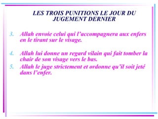 LES TROIS PUNITIONS LE JOUR DU JUGEMENT DERNIER Allah envoie celui qui l’accompagnera aux enfers en le tirant sur le visage. Allah lui donne un regard vilain qui fait tomber la chair de son visage vers le bas.  Allah le juge strictement et ordonne qu’il soit jeté dans l’enfer. 