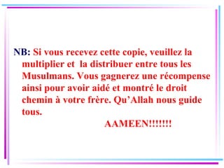 NB:  Si vous recevez cette copie, veuillez la multiplier et  la distribuer entre tous les Musulmans. Vous gagnerez une récompense ainsi pour avoir aidé et montré le droit chemin à votre frère. Qu’Allah nous guide tous.   AAMEEN!!!!!!! 