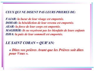 CEUX QUI NE DISENT PAS LEURS PRIERES DE: FAJAR:  la lueur de leur visage est emportée. DOHAR:  la bénédiction de leur revenu est emportée. ASAR:  la force de leur corps est emportée. MAGHRIB:  ils ne reçoivent pas les bienfaits de leurs enfants ISHA:  la paix de leur sommeil est emportée. LE SAINT CORAN = QUR'AN: «  Dites vos prières Avant que les Prières soit dites pour Vous ». 