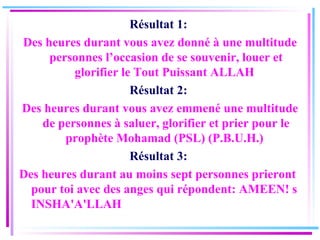 Résultat 1:  Des heures durant vous avez donné à une multitude personnes l’occasion de se souvenir, louer et glorifier le Tout Puissant ALLAH  Résultat 2:  Des heures durant vous avez emmené une multitude de personnes à saluer, glorifier et prier pour le prophète Mohamad (PSL) (P.B.U.H.)  Résultat 3:  Des heures durant au moins sept personnes prieront pour toi avec des anges qui répondent:   AMEEN! s INSHA'A'LLAH  