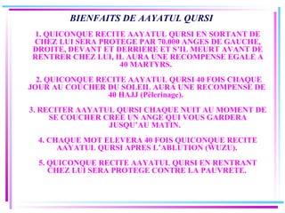 BIENFAITS DE AAYATUL QURSI     1. QUICONQUE RECITE AAYATUL QURSI EN SORTANT DE CHEZ LUI SERA PROTEGE PAR 70.000 ANGES DE GAUCHE, DROITE, DEVANT ET DERRIERE ET S’IL MEURT AVANT DE RENTRER CHEZ LUI, IL AURA UNE RECOMPENSE EGALE A 40 MARTYRS.      2. QUICONQUE RECITE AAYATUL QURSI 40 FOIS CHAQUE JOUR AU COUCHER DU SOLEIL AURA UNE RECOMPENSE DE  40 HAJJ (Pèlerinage).     3. RECITER AAYATUL QURSI CHAQUE NUIT AU MOMENT DE SE COUCHER CREE UN ANGE QUI VOUS GARDERA JUSQU’AU MATIN.      4. CHAQUE MOT ELEVERA 40 FOIS QUICONQUE RECITE AAYATUL QURSI APRES L’ABLUTION (WUZU).    5. QUICONQUE RECITE AAYATUL QURSI EN RENTRANT CHEZ LUI SERA PROTEGE CONTRE LA PAUVRETE.   