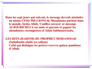 Dans les sept jours qui suivent, le message devrait atteindre au moins CINQ MILLIONS de Musulmans partout dans le monde, Insha-Allah. Veuillez envoyer ce message AUJOURD’HUI à vos amis et parents et gagner les abondantes récompenses d’Allah Subhanawatala. LES DITS (HADITH) DU PROPHET MOHAMMAD (Sallallaahu alaihi wa sallam) Celui qui dédaigne les prières recevra quinze punitions d’Allah. 