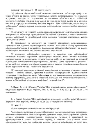 11
доповнити пунктами 6—10 такого змісту:
“6) здійснює під час мобілізації своєчасне оповіщення і забезпечує прибуття на
збірні пункти та призов через територіальні центри комплектування та соціальної
підтримки громадян, які залучаються до виконання обов’язку щодо мобілізації,
забезпечує прибуття транспортних засобів та техніки на збірні пункти та у військові
частини у порядку, визначеному Законом України “Про мобілізаційну підготовку та
мобілізацію”, шляхом вжиття відповідних інформаційних та організаційно-технічних
заходів;
7) організовує на території відповідних адміністративно-територіальних одиниць
планування та забезпечує проведення мобілізаційної підготовки, а також проведення
заходів мобілізації та демобілізації після набрання чинності відповідним указом
Президента України;
8) організовує та забезпечує на території відповідних адміністративно-
територіальних одиниць функціонування системи військового обліку призовників,
військовозобов’язаних і резервістів, бронювання військовозобов’язаних на період
мобілізації та на воєнний час, надання звітності з цих питань;
9) контролює мобілізаційну підготовку та перевіряє стан мобілізаційної
готовності місцевих державних адміністрацій нижчого рівня, органів місцевого
самоврядування та підприємств, установ і організацій, які розташовані на території
відповідних адміністративно-територіальних одиниць (крім підприємств, установ і
організацій, що належать до сфери управління центральних органів виконавчої влади,
інших державних органів) та звітують з цих питань;
10) взаємодіє з органами державної влади, іншими державними органами, силами
оборони і силами безпеки, органами місцевого самоврядування, підприємствами,
установами і організаціями, надає їм і одержує від них в установленому законодавством
порядку інформацію, документи і матеріали, необхідні для виконання повноважень з
питань мобілізаційної підготовки, мобілізації та демобілізації”.
7. Пункт 3 статті 18 Закону України “Про правовий режим надзвичайного стану”
(Відомості Верховної Ради України, 2000 р., № 23, ст. 176; 2021 р., № 29, ст. 234)
виключити.
8. У Законі України “Про мобілізаційну підготовку та мобілізацію” (Відомості
Верховної Ради України, 2005 р., № 16, ст. 255 із наступними змінами):
1) у статті 1:
абзаци четвертий-сьомий викласти в такій редакції:
"мобілізація - комплекс заходів, здійснюваних з метою планомірного переведення
національної економіки, діяльності органів державної влади, інших державних органів,
органів місцевого самоврядування, підприємств, установ і організацій на
функціонування в умовах особливого періоду, а Збройних Сил України, інших
військових формувань, сил цивільного захисту - на організацію і штати воєнного часу.
 