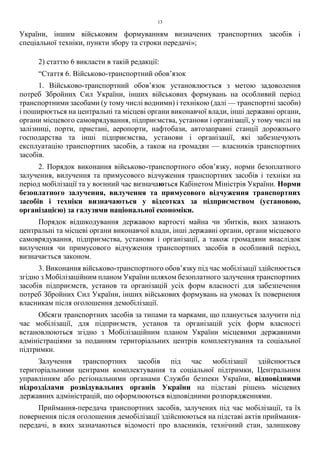 13
України, іншим військовим формуванням визначених транспортних засобів і
спеціальної техніки, пункти збору та строки передачі»;
2) статтю 6 викласти в такій редакції:
“Стаття 6. Військово-транспортний обов’язок
1. Військово-транспортний обов’язок установлюється з метою задоволення
потреб Збройних Сил України, інших військових формувань на особливий період
транспортними засобами (у тому числі водними) і технікою (далі — транспортні засоби)
і поширюється на центральні та місцеві органи виконавчої влади, інші державні органи,
органи місцевого самоврядування, підприємства, установи і організації, у тому числі на
залізниці, порти, пристані, аеропорти, нафтобази, автозаправні станції дорожнього
господарства та інші підприємства, установи і організації, які забезпечують
експлуатацію транспортних засобів, а також на громадян — власників транспортних
засобів.
2. Порядок виконання військово-транспортного обов’язку, норми безоплатного
залучення, вилучення та примусового відчуження транспортних засобів і техніки на
період мобілізації та у воєнний час визначаються Кабінетом Міністрів України. Норми
безоплатного залучення, вилучення та примусового відчуження транспортних
засобів і техніки визначаються у відсотках за підприємством (установою,
організацією) за галузями національної економіки.
Порядок відшкодування державою вартості майна чи збитків, яких зазнають
центральні та місцеві органи виконавчої влади, інші державні органи, органи місцевого
самоврядування, підприємства, установи і організації, а також громадяни внаслідок
вилучення чи примусового відчуження транспортних засобів в особливий період,
визначається законом.
3. Виконання військово-транспортного обов’язку під час мобілізації здійснюється
згідно з Мобілізаційним планом України шляхом безоплатного залучення транспортних
засобів підприємств, установ та організацій усіх форм власності для забезпечення
потреб Збройних Сил України, інших військових формувань на умовах їх повернення
власникам після оголошення демобілізації.
Обсяги транспортних засобів за типами та марками, що планується залучити під
час мобілізації, для підприємств, установ та організацій усіх форм власності
встановлюються згідно з Мобілізаційним планом України місцевими державними
адміністраціями за поданням територіальних центрів комплектування та соціальної
підтримки.
Залучення транспортних засобів під час мобілізації здійснюється
територіальними центрами комплектування та соціальної підтримки, Центральним
управлінням або регіональними органами Служби безпеки України, відповідними
підрозділами розвідувальних органів України на підставі рішень місцевих
державних адміністрацій, що оформлюються відповідними розпорядженнями.
Приймання-передача транспортних засобів, залучених під час мобілізації, та їх
повернення після оголошення демобілізації здійснюються на підставі актів приймання-
передачі, в яких зазначаються відомості про власників, технічний стан, залишкову
 