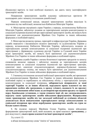 14
(балансову) вартість та інші необхідні відомості, що дають змогу ідентифікувати
транспортні засоби.
Повернення транспортних засобів власнику здійснюється протягом 30
календарних днів з моменту оголошення демобілізації.
Порядок компенсації шкоди, завданої транспортним засобам внаслідок їх
залучення під час мобілізації, визначається Кабінетом Міністрів України.
4. Міністерство внутрішніх справ України у порядку, встановленому Кабінетом
Міністрів України, забезпечує подання до територіальних центрів комплектування та
соціальної підтримки відомостей про зареєстровані транспортні засоби, які можуть бути
призначені для доукомплектування Збройних Сил України та інших військових
формувань в особливий період.
5. Міністерство розвитку громад, територій та інфраструктури України, Державна
служба морського і внутрішнього водного транспорту та судноплавства України у
порядку, встановленому Кабінетом Міністрів України, забезпечують подання до
територіальних центрів комплектування та соціальної підтримки відомостей про
зареєстровані у Державному судновому реєстрі України та Судновій книзі України
водні транспортні засоби, які можуть бути призначені для доукомплектування
Збройних Сил України та інших військових формувань в особливий період.
6. Державна служба України з питань безпечності харчових продуктів та захисту
споживачів визначає порядок і забезпечує надання до територіальних центрів
комплектування та соціальної підтримки відомостей про зареєстровані трактори,
самохідні шасі, самохідні сільськогосподарські, дорожньо-будівельні машини,
сільськогосподарську техніку, які можуть бути призначені для доукомплектування
Збройних Сил України та інших військових формувань в особливий період.
7. З моменту оголошення загальної мобілізації транспортні засоби, які призначені
для доукомплектування Збройних Сил України та інших військових формувань в
особливий період та перебувають на військовому обліку у територіальних центрах
комплектування та соціальної підтримки, забороняється відправляти за межі
території України та до інших областей, передавати права власності на них
юридичним особам або громадянам, в оренду (лізинг), надавати їх як предмет
застави для виконання зобов’язань за договорами про надання кредиту та гарантії
перед банківською установою, а також вчиняти інші дії, що унеможливлюють
передачу таких транспортних засобів військовим формуванням. Відправлення
таких транспортних засобів під час загальної мобілізації до суміжних областей
дозволяється після повідомлення територіального центру комплектування та
соціальної підтримки про місце перебування транспортних засобів на строк не
більше одного місяця.
8. Не підлягає передачі Збройним Силам України, іншим військовим
формуванням транспортний засіб, який належить на праві власності громадянину, у
разі відсутності у нього права власності на інші транспортні засоби”;
3) у статті 12:
в абзаці вісімнадцятому слова “ліміти та” виключити;
 