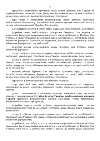 16
організовує розроблення пропозицій щодо потреб Збройних Сил України на
особливий період, інших військових формувань, які включені до схеми мобілізаційного
розгортання, виходячи з економічних можливостей держави;
бере участь у розробленні мобілізаційного плану держави, плануванні
мобілізаційної підготовки у відповідних центральних органах виконавчої влади з
питань забезпечення потреб Збройних Сил України.
2. Міністерство оборони України через Генеральний штаб Збройних Сил України:
розробляє схему мобілізаційного розгортання Збройних Сил України та
спеціальних формувань, призначених для передачі під час мобілізації до Збройних Сил
України, а також організовує розроблення схеми мобілізаційного розгортання інших
військових формувань та спеціальних формувань, призначених для передачі до інших
військових формувань під час мобілізації;
розробляє проект мобілізаційного плану Збройних Сил України, інших
військових формувань;
планує і здійснює методичне та наукове забезпечення мобілізаційної підготовки,
мобілізації і демобілізації у Збройних Силах України, інших військових формуваннях;
планує в мирний час накопичення в непорушному запасі озброєння, військової
техніки, інших матеріально-технічних засобів, продовольства, речового та іншого
майна і створення резерву військово-навчених людських ресурсів на період мобілізації
та на воєнний час;
визначає потреби Збройних Сил України на особливий період, узагальнює
потреби інших військових формувань, які включені до схеми мобілізаційного
розгортання, виходячи з економічних можливостей держави;
бере участь у формуванні військово-технічної політики;
готує пропозиції щодо мобілізаційних завдань (замовлень) на створення,
виробництво та ремонт озброєння, військової техніки, інших матеріально-технічних
засобів;
разом з центральними і місцевими органами виконавчої влади, органами
місцевого самоврядування, Службою безпеки України, розвідувальними органами
України забезпечує функціонування системи військового обліку призовників,
військовозобов’язаних та резервістів;
розробляє проекти законів та інших нормативно-правових актів з питань
мобілізаційної підготовки та мобілізації у Збройних Силах України, інших військових
формуваннях;
планує і здійснює управління заходами щодо мобілізації та демобілізації у
Збройних Силах України; бере участь у проведенні мобілізації та демобілізації в інших
військових формуваннях;
розробляє штати і табелі до штатів оснащення матеріально-технічними засобами
спеціальних формувань, призначених для передачі під час мобілізації до Збройних Сил
України; бере участь у розробленні штатів і табелів до штатів щодо оснащення
 