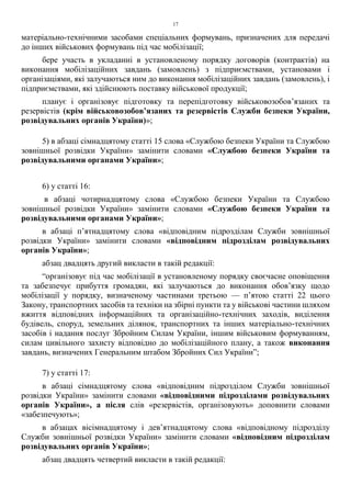 17
матеріально-технічними засобами спеціальних формувань, призначених для передачі
до інших військових формувань під час мобілізації;
бере участь в укладанні в установленому порядку договорів (контрактів) на
виконання мобілізаційних завдань (замовлень) з підприємствами, установами і
організаціями, які залучаються ним до виконання мобілізаційних завдань (замовлень), і
підприємствами, які здійснюють поставку військової продукції;
планує і організовує підготовку та перепідготовку військовозобов’язаних та
резервістів (крім військовозобов’язаних та резервістів Служби безпеки України,
розвідувальних органів України)»;
5) в абзаці сімнадцятому статті 15 слова «Службою безпеки України та Службою
зовнішньої розвідки України» замінити словами «Службою безпеки України та
розвідувальними органами України»;
6) у статті 16:
в абзаці чотирнадцятому слова «Службою безпеки України та Службою
зовнішньої розвідки України» замінити словами «Службою безпеки України та
розвідувальними органами України»;
в абзаці п’ятнадцятому слова «відповідним підрозділам Служби зовнішньої
розвідки України» замінити словами «відповідним підрозділам розвідувальних
органів України»;
абзац двадцять другий викласти в такій редакції:
“організовує під час мобілізації в установленому порядку своєчасне оповіщення
та забезпечує прибуття громадян, які залучаються до виконання обов’язку щодо
мобілізації у порядку, визначеному частинами третьою — п’ятою статті 22 цього
Закону, транспортних засобів та техніки на збірні пункти та у військові частини шляхом
вжиття відповідних інформаційних та організаційно-технічних заходів, виділення
будівель, споруд, земельних ділянок, транспортних та інших матеріально-технічних
засобів і надання послуг Збройним Силам України, іншим військовим формуванням,
силам цивільного захисту відповідно до мобілізаційного плану, а також виконання
завдань, визначених Генеральним штабом Збройних Сил України”;
7) у статті 17:
в абзаці сімнадцятому слова «відповідним підрозділом Служби зовнішньої
розвідки України» замінити словами «відповідними підрозділами розвідувальних
органів України», а після слів «резервістів, організовують» доповнити словами
«забезпечують»;
в абзацах вісімнадцятому і дев’ятнадцятому слова «відповідному підрозділу
Служби зовнішньої розвідки України» замінити словами «відповідним підрозділам
розвідувальних органів України»;
абзац двадцять четвертий викласти в такій редакції:
 