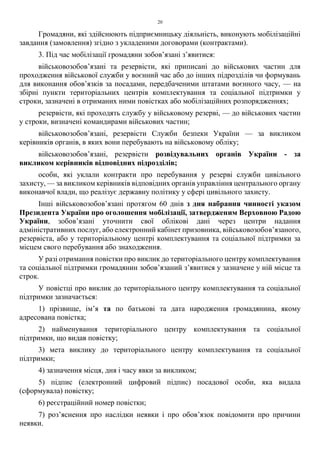 20
Громадяни, які здійснюють підприємницьку діяльність, виконують мобілізаційні
завдання (замовлення) згідно з укладеними договорами (контрактами).
3. Під час мобілізації громадяни зобов’язані з’явитися:
військовозобов’язані та резервісти, які приписані до військових частин для
проходження військової служби у воєнний час або до інших підрозділів чи формувань
для виконання обов’язків за посадами, передбаченими штатами воєнного часу, — на
збірні пункти територіальних центрів комплектування та соціальної підтримки у
строки, зазначені в отриманих ними повістках або мобілізаційних розпорядженнях;
резервісти, які проходять службу у військовому резерві, — до військових частин
у строки, визначені командирами військових частин;
військовозобов’язані, резервісти Служби безпеки України — за викликом
керівників органів, в яких вони перебувають на військовому обліку;
військовозобов’язані, резервісти розвідувальних органів України - за
викликом керівників відповідних підрозділів;
особи, які уклали контракти про перебування у резерві служби цивільного
захисту, — за викликом керівників відповідних органів управління центрального органу
виконавчої влади, що реалізує державну політику у сфері цивільного захисту.
Інші військовозобов’язані протягом 60 днів з дня набрання чинності указом
Президента України про оголошення мобілізації, затвердженим Верховною Радою
України, зобов’язані уточнити свої облікові дані через центри надання
адміністративних послуг, або електронний кабінет призовника, військовозобов’язаного,
резервіста, або у територіальному центрі комплектування та соціальної підтримки за
місцем свого перебування або знаходження.
У разі отримання повістки про виклик до територіального центру комплектування
та соціальної підтримки громадянин зобов’язаний з’явитися у зазначене у ній місце та
строк.
У повістці про виклик до територіального центру комплектування та соціальної
підтримки зазначається:
1) прізвище, ім’я та по батькові та дата народження громадянина, якому
адресована повістка;
2) найменування територіального центру комплектування та соціальної
підтримки, що видав повістку;
3) мета виклику до територіального центру комплектування та соціальної
підтримки;
4) зазначення місця, дня і часу явки за викликом;
5) підпис (електронний цифровий підпис) посадової особи, яка видала
(сформувала) повістку;
6) реєстраційний номер повістки;
7) роз’яснення про наслідки неявки і про обов’язок повідомити про причини
неявки.
 