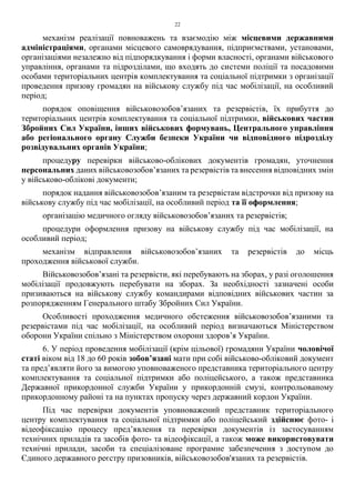 22
механізм реалізації повноважень та взаємодію між місцевими державними
адміністраціями, органами місцевого самоврядування, підприємствами, установами,
організаціями незалежно від підпорядкування і форми власності, органами військового
управління, органами та підрозділами, що входять до системи поліції та посадовими
особами територіальних центрів комплектування та соціальної підтримки з організації
проведення призову громадян на військову службу під час мобілізації, на особливий
період;
порядок оповіщення військовозобов’язаних та резервістів, їх прибуття до
територіальних центрів комплектування та соціальної підтримки, військових частин
Збройних Сил України, інших військових формувань, Центрального управління
або регіонального органу Служби безпеки України чи відповідного підрозділу
розвідувальних органів України;
процедуру перевірки військово-облікових документів громадян, уточнення
персональних даних військовозобов’язаних та резервістів та внесення відповідних змін
у військово-облікові документи;
порядок надання військовозобов’язаним та резервістам відстрочки від призову на
військову службу під час мобілізації, на особливий період та її оформлення;
організацію медичного огляду військовозобов’язаних та резервістів;
процедури оформлення призову на військову службу під час мобілізації, на
особливий період;
механізм відправлення військовозобов’язаних та резервістів до місць
проходження військової служби.
Військовозобов’язані та резервісти, які перебувають на зборах, у разі оголошення
мобілізації продовжують перебувати на зборах. За необхідності зазначені особи
призиваються на військову службу командирами відповідних військових частин за
розпорядженням Генерального штабу Збройних Сил України.
Особливості проходження медичного обстеження військовозобов’язаними та
резервістами під час мобілізації, на особливий період визначаються Міністерством
оборони України спільно з Міністерством охорони здоров’я України.
6. У період проведення мобілізації (крім цільової) громадяни України чоловічої
статі віком від 18 до 60 років зобов’язані мати при собі військово-обліковий документ
та пред’являти його за вимогою уповноваженого представника територіального центру
комплектування та соціальної підтримки або поліцейського, а також представника
Державної прикордонної служби України у прикордонній смузі, контрольованому
прикордонному районі та на пунктах пропуску через державний кордон України.
Під час перевірки документів уповноважений представник територіального
центру комплектування та соціальної підтримки або поліцейський здійснює фото- і
відеофіксацію процесу пред’явлення та перевірки документів із застосуванням
технічних приладів та засобів фото- та відеофіксації, а також може використовувати
технічні прилади, засоби та спеціалізоване програмне забезпечення з доступом до
Єдиного державного реєстру призовників, військовозобов'язаних та резервістів.
 