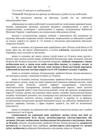 23
11) статтю 23 викласти в такій редакції:
“Стаття 23. Відстрочка від призову на військову службу під час мобілізації
1. Не підлягають призову на військову службу під час мобілізації
військовозобов’язані:
заброньовані на період мобілізації та на воєнний час за органами державної влади,
іншими державними органами, органами місцевого самоврядування, а також за
підприємствами, установами і організаціями в порядку, встановленому Кабінетом
Міністрів України, і перебувають на спеціальному військовому обліку;
визнані в установленому порядку особами з інвалідністю або відповідно до
висновку військово-лікарської комісії тимчасово непридатними до військової служби
за станом здоров’я на термін 6—12 місяців (з наступним проходженням військово-
лікарської комісії);
жінки та чоловіки, на утриманні яких перебувають троє і більше дітей віком до 18
років, крім тих, які мають заборгованість із сплати аліментів, сукупний розмір якої
перевищує суму платежів за три місяці;
жінки та чоловіки, які мають дитину (дітей) віком до 18 років, якщо другий з
батьків такої дитини (дітей) помер, позбавлений батьківських прав, визнаний зниклим
безвісти або безвісно відсутнім, оголошений померлим, відбуває покарання у місцях
позбавлення волі, а також коли особа самостійно виховує та утримує дитину за
рішенням суду або запис про батька такої дитини в Книзі реєстрації народжень
здійснений на підставі частини першої статті 135 Сімейного кодексу України;
жінки та чоловіки, опікуни, піклувальники, прийомні батьки, батьки-вихователі,
які виховують дитину з інвалідністю віком до 18 років;
жінки та чоловіки, опікуни, піклувальники, прийомні батьки, батьки-вихователі,
які виховують дитину, хвору на тяжкі перинатальні ураження нервової системи, тяжкі
вроджені вади розвитку, рідкісні орфанні захворювання, онкологічні,
онкогематологічні захворювання, дитячий церебральний параліч, тяжкі психічні
розлади, цукровий діабет I типу (інсулінозалежний), гострі або хронічні захворювання
нирок IV ступеня, дитину, яка отримала тяжку травму, потребує трансплантації органа,
потребує паліативної допомоги, що підтверджується документом, виданим лікарсько-
консультативною комісією закладу охорони здоров’я в порядку та за формою,
встановленими центральним органом виконавчої влади, що забезпечує формування та
реалізує державну політику у сфері охорони здоров’я, але якій не встановлено
інвалідність;
жінки та чоловіки, на утриманні яких перебуває повнолітня дитина, яка є особою
з інвалідністю I чи II групи;
усиновлювачі, на утриманні яких перебуває дитина (діти), яка (які) до
моменту усиновлення була (були) дитиною-сиротою (дітьми-сиротами) або
дитиною (дітьми), позбавленою (позбавленими) батьківського піклування, віком
до 18 років, опікуни, піклувальники, прийомні батьки, батьки-вихователі, патронатні
вихователі, на утриманні яких перебуває дитина-сирота (діти-сироти) або дитина
(діти), позбавлена (позбавлені) батьківського піклування, віком до 18 років;
 