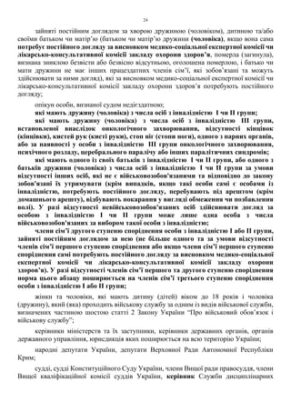 24
зайняті постійним доглядом за хворою дружиною (чоловіком), дитиною та/або
своїми батьком чи матір’ю (батьком чи матір’ю дружини (чоловіка), якщо вона сама
потребує постійного догляду за висновком медико-соціальної експертної комісії чи
лікарсько-консультативної комісії закладу охорони здоров’я, померла (загинула),
визнана зниклою безвісти або безвісно відсутньою, оголошена померлою, і батько чи
мати дружини не має інших працездатних членів сім’ї, які зобов’язані та можуть
здійснювати за ними догляд), які за висновком медико-соціальної експертної комісії чи
лікарсько-консультативної комісії закладу охорони здоров’я потребують постійного
догляду;
опікун особи, визнаної судом недієздатною;
які мають дружину (чоловіка) з числа осіб з інвалідністю І чи ІІ групи;
які мають дружину (чоловіка) з числа осіб з інвалідністю ІІІ групи,
встановленої внаслідок онкологічного захворювання, відсутності кінцівок
(кінцівки), кистей рук (кисті руки), стоп ніг (стопи ноги), одного з парних органів,
або за наявності у особи з інвалідністю ІІІ групи онкологічного захворювання,
психічного розладу, церебрального паралічу або інших паралітичних синдромів;
які мають одного із своїх батьків з інвалідністю І чи ІІ групи, або одного з
батьків дружини (чоловіка) з числа осіб з інвалідністю І чи ІІ групи за умови
відсутності інших осіб, які не є військовозобов'язаними та відповідно до закону
зобов'язані їх утримувати (крім випадків, якщо такі особи самі є особами із
інвалідністю, потребують постійного догляду, перебувають під арештом (крім
домашнього арешту), відбувають покарання у вигляді обмеження чи позбавлення
волі). У разі відсутності невійськовозобов'язаних осіб здійснювати догляд за
особою з інвалідністю І чи ІІ групи може лише одна особа з числа
військовозобов'язаних за вибором такої особи з інвалідністю;
члени сім’ї другого ступеню споріднення особи з інвалідністю I або ІІ групи,
зайняті постійним доглядом за нею (не більше одного та за умови відсутності
членів сім’ї першого ступеню споріднення або якщо члени сім’ї першого ступеню
споріднення самі потребують постійного догляду за висновком медико-соціальної
експертної комісії чи лікарсько-консультативної комісії закладу охорони
здоров’я). У разі відсутності членів сім’ї першого та другого ступеню споріднення
норма цього абзацу поширюється на членів сім’ї третього ступеню споріднення
особи з інвалідністю I або ІІ групи;
жінки та чоловіки, які мають дитину (дітей) віком до 18 років і чоловіка
(дружину), який (яка) проходить військову службу за одним із видів військової служби,
визначених частиною шостою статті 2 Закону України “Про військовий обов’язок і
військову службу”;
керівники міністерств та їх заступники, керівники державних органів, органів
державного управління, юрисдикція яких поширюється на всю територію України;
народні депутати України, депутати Верховної Ради Автономної Республіки
Крим;
судді, судді Конституційного Суду України, члени Вищої ради правосуддя, члени
Вищої кваліфікаційної комісії суддів України, керівник Служби дисциплінарних
 