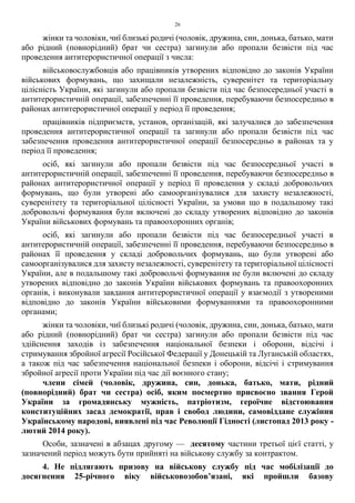 26
жінки та чоловіки, чиї близькі родичі (чоловік, дружина, син, донька, батько, мати
або рідний (повнорідний) брат чи сестра) загинули або пропали безвісти під час
проведення антитерористичної операції з числа:
військовослужбовців або працівників утворених відповідно до законів України
військових формувань, що захищали незалежність, суверенітет та територіальну
цілісність України, які загинули або пропали безвісти під час безпосередньої участі в
антитерористичній операції, забезпеченні її проведення, перебуваючи безпосередньо в
районах антитерористичної операції у період її проведення;
працівників підприємств, установ, організацій, які залучалися до забезпечення
проведення антитерористичної операції та загинули або пропали безвісти під час
забезпечення проведення антитерористичної операції безпосередньо в районах та у
період її проведення;
осіб, які загинули або пропали безвісти під час безпосередньої участі в
антитерористичній операції, забезпеченні її проведення, перебуваючи безпосередньо в
районах антитерористичної операції у період її проведення у складі добровольчих
формувань, що були утворені або самоорганізувалися для захисту незалежності,
суверенітету та територіальної цілісності України, за умови що в подальшому такі
добровольчі формування були включені до складу утворених відповідно до законів
України військових формувань та правоохоронних органів;
осіб, які загинули або пропали безвісти під час безпосередньої участі в
антитерористичній операції, забезпеченні її проведення, перебуваючи безпосередньо в
районах її проведення у складі добровольчих формувань, що були утворені або
самоорганізувалися для захисту незалежності, суверенітету та територіальної цілісності
України, але в подальшому такі добровольчі формування не були включені до складу
утворених відповідно до законів України військових формувань та правоохоронних
органів, і виконували завдання антитерористичної операції у взаємодії з утвореними
відповідно до законів України військовими формуваннями та правоохоронними
органами;
жінки та чоловіки, чиї близькі родичі (чоловік, дружина, син, донька, батько, мати
або рідний (повнорідний) брат чи сестра) загинули або пропали безвісти під час
здійснення заходів із забезпечення національної безпеки і оборони, відсічі і
стримування збройної агресії Російської Федерації у Донецькій та Луганській областях,
а також під час забезпечення національної безпеки і оборони, відсічі і стримування
збройної агресії проти України під час дії воєнного стану;
члени сімей (чоловік, дружина, син, донька, батько, мати, рідний
(повнорідний) брат чи сестра) осіб, яким посмертно присвоєно звання Герой
України за громадянську мужність, патріотизм, героїчне відстоювання
конституційних засад демократії, прав і свобод людини, самовіддане служіння
Українському народові, виявлені під час Революції Гідності (листопад 2013 року -
лютий 2014 року).
Особи, зазначені в абзацах другому — десятому частини третьої цієї статті, у
зазначений період можуть бути прийняті на військову службу за контрактом.
4. Не підлягають призову на військову службу під час мобілізації до
досягнення 25-річного віку військовозобов’язані, які пройшли базову
 
