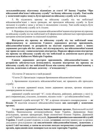 27
загальновійськову підготовку відповідно до статті 101
Закону України “Про
військовий обов’язок і військову службу” чи базову військову службу. Такі особи
у зазначений період можуть бути призвані на військову службу за їх згодою.
5. Не підлягають призову на військову службу під час мобілізації
військовозобов’язані з числа громадян, які проходили військову службу та були
звільнені зі служби у запас у зв’язку із звільненням з полону. Такі особи можуть бути
призвані на військову службу за їх згодою.
6. Перевірка підстав щодо надання військовозобов’язаним відстрочки від призову
на військову службу під час мобілізації та її оформлення здійснюється територіальними
центрами комплектування та соціальної підтримки.
Відстрочка від призову на військову службу під час мобілізації може
оформлюватися за допомогою Єдиного державного реєстру призовників,
військовозобов’язаних та резервістів на підставі отриманих даних з інших
державних реєстрів або баз даних, які підтверджують, що військовозобов’язаний
має право на одну з вищезазначених відстрочок. Порядок оформлення відстрочки
від призову на військову службу під час мобілізації за допомогою цього реєстру
визначається Кабінетом Міністрів України.
Єдиним державним реєстром призовників, військовозобов’язаних та
резервістів забезпечується неможливість надання відстрочки від призову на
військову службу під час мобілізації більш ніж одному військовозобов’язаному з
підстав, зазначених в абзацах десятому – п’ятнадцятому”;
12) статтю 25 викласти в такій редакції:
“Стаття 25. Організація і порядок бронювання військовозобов’язаних
1. Бронюванню підлягають військовозобов’язані, які працюють або проходять
службу:
1) в органах державної влади, інших державних органах, органах місцевого
самоврядування на посадах:
державної служби категорії “А”, голів обласних, районних, районних у місті (у
разі створення) рад, сільських, селищних, міських голів — усі військовозобов’язані;
державної служби категорії “Б”, “В”, в органах місцевого самоврядування — не
більше 50 відсотків кількості військовозобов’язаних цих категорій у зазначених
органах;
2) в органах державної влади, інших державних органах, Національній поліції
України, Національному антикорупційному бюро України, Державному бюро
розслідувань, органах прокуратури, Бюро економічної безпеки України, Державній
службі України з надзвичайних ситуацій, Державній кримінально-виконавчій службі
України, Службі судової охорони, в судах, установах системи правосуддя та органах
досудового розслідування (за виключенням військовозобов’язаних, зазначених у
пункті 1 цієї частини), а також на штатних посадах патронатних служб державних
органів, юрисдикція яких поширюється на всю територію України;
 