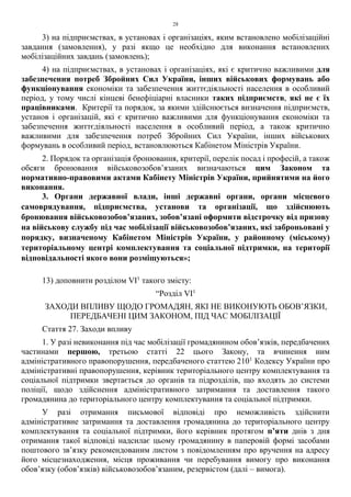 28
3) на підприємствах, в установах і організаціях, яким встановлено мобілізаційні
завдання (замовлення), у разі якщо це необхідно для виконання встановлених
мобілізаційних завдань (замовлень);
4) на підприємствах, в установах і організаціях, які є критично важливими для
забезпечення потреб Збройних Сил України, інших військових формувань або
функціонування економіки та забезпечення життєдіяльності населення в особливий
період, у тому числі кінцеві бенефіціарні власники таких підприємств, які не є їх
працівниками. Критерії та порядок, за якими здійснюється визначення підприємств,
установ і організацій, які є критично важливими для функціонування економіки та
забезпечення життєдіяльності населення в особливий період, а також критично
важливими для забезпечення потреб Збройних Сил України, інших військових
формувань в особливий період, встановлюються Кабінетом Міністрів України.
2. Порядок та організація бронювання, критерії, перелік посад і професій, а також
обсяги бронювання військовозобов’язаних визначаються цим Законом та
нормативно-правовими актами Кабінету Міністрів України, прийнятими на його
виконання.
3. Органи державної влади, інші державні органи, органи місцевого
самоврядування, підприємства, установи та організації, що здійснюють
бронювання військовозобов’язаних, зобов’язані оформити відстрочку від призову
на військову службу під час мобілізації військовозобов’язаних, які заброньовані у
порядку, визначеному Кабінетом Міністрів України, у районному (міському)
територіальному центрі комплектування та соціальної підтримки, на території
відповідальності якого вони розміщуються»;
13) доповнити розділом VI1
такого змісту:
“Розділ VI1
ЗАХОДИ ВПЛИВУ ЩОДО ГРОМАДЯН, ЯКІ НЕ ВИКОНУЮТЬ ОБОВ’ЯЗКИ,
ПЕРЕДБАЧЕНІ ЦИМ ЗАКОНОМ, ПІД ЧАС МОБІЛІЗАЦІЇ
Стаття 27. Заходи впливу
1. У разі невиконання під час мобілізації громадянином обов’язків, передбачених
частинами першою, третьою статті 22 цього Закону, та вчинення ним
адміністративного правопорушення, передбаченого статтею 2101
Кодексу України про
адміністративні правопорушення, керівник територіального центру комплектування та
соціальної підтримки звертається до органів та підрозділів, що входять до системи
поліції, щодо здійснення адміністративного затримання та доставлення такого
громадянина до територіального центру комплектування та соціальної підтримки.
У разі отримання письмової відповіді про неможливість здійснити
адміністративне затримання та доставлення громадянина до територіального центру
комплектування та соціальної підтримки, його керівник протягом п’яти днів з дня
отримання такої відповіді надсилає цьому громадянину в паперовій формі засобами
поштового зв’язку рекомендованим листом з повідомленням про вручення на адресу
його місцезнаходження, місця проживання чи перебування вимогу про виконання
обов’язку (обов’язків) військовозобов’язаним, резервістом (далі – вимога).
 