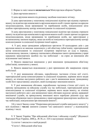 29
2. Форма та зміст вимоги визначаються Міністерством оборони України.
3. Днем вручення вимоги є:
1) день вручення вимоги під розписку засобами поштового зв’язку;
2) день проставлення у поштовому повідомленні відмітки про відмову отримати
вимогу чи відмітки про неможливість вручення вимоги особі з інших причин за адресою
місцезнаходження, місця проживання чи перебування особи, повідомленою цією
особою територіальному центру комплектування та соціальної підтримки;
3) день проставлення у поштовому повідомленні відмітки про відмову отримати
вимогу чи відмітки про неможливість вручення вимоги особі з інших причин за адресою
місцезнаходження, місця проживання чи перебування особи, що зареєстровані у
встановленому законом порядку, якщо ця особа не повідомила територіальному центру
комплектування та соціальної підтримки іншої адреси.
4. У разі, якщо громадянин добровільно протягом 10 календарних днів з дня
вручення вимоги не виконав зазначеного у ній обов’язку (обов’язків), територіальний
центр комплектування та соціальної підтримки звертається до суду в порядку,
встановленому законом, з приводу тимчасового обмеження такого громадянина у праві
керування транспортним засобом під час мобілізації – на строк до виконання або
відкликання такої вимоги.
5. Вимога вважається виконаною у разі виконання громадянином обов’язку
(обов’язків), зазначеного у вимозі.
6. Вимога вважається відкликаною у разі припинення або завершення строку
мобілізації.
7. У разі виникнення обставин, передбачених частиною п’ятою цієї статті,
територіальний центр комплектування та соціальної підтримки, керівник якого видав
вимогу, не пізніше наступного робочого дня з дня їх виникнення видає громадянину
та/або його представнику документ, який підтверджує виконання вимоги.
8. У разі виникнення обставин, передбачених частиною п’ятою цієї статті, та
призову громадянина на військову службу під час мобілізації, територіальний центр
комплектування та соціальної підтримки, керівник якого видав вимогу, не пізніше
наступного робочого дня з дня виникнення таких обставин надсилає органу державної
виконавчої служби, на примусовому виконанні якого перебуває рішення суду про
тимчасове обмеження такого громадянина у праві керування транспортним засобом під
час мобілізації, повідомлення про виконання вимоги";
14) у тексті Закону слова “Оперативно-рятувальної служби цивільного захисту” у
всіх відмінках і числах замінити словами “сил цивільного захисту” у відповідному
відмінку і числі.
9. У Законі України “Про військовий обов’язок і військову службу” (Відомості
Верховної Ради України, 2006 р., № 38, ст. 324 із наступними змінами):
1) статтю 1 викласти в такій редакції:
“Стаття 1. Військовий обов’язок
 