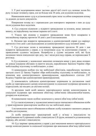 3
3. У разі недотримання вимог частини другої цієї статті суд залишає позов без
руху та надає позивачу строк, але не більше ніж 10 днів, для усунення недоліків.
Невиконання вимог суду в установлений строк тягне за собою повернення позову
та доданих до нього документів.
Повернення позову не є перешкодою для повторного звернення з ним до суду
після усунення його недоліків.
4. Суд ухвалою відмовляє у відкритті провадження за позовом, якщо заявлено
вимогу, не передбачену частиною першою цієї статті.
5. Ухвалу про відмову у відкритті провадження може бути оскаржено в
апеляційному порядку протягом 10 днів з дня її постановлення.
6. Питання про відкриття провадження в адміністративній справі суд вирішує
протягом п’яти днів з дня надходження до адміністративного суду позовної заяви.
7. Суд розглядає позов в письмовому провадженні протягом 30 днів з дня
відкриття провадження у справі, а за ініціативою суду чи клопотанням сторони – з
проведенням судового засідання. Неприбуття у судове засідання осіб, які були
належним чином повідомлені про дату, час і місце розгляду справи, не перешкоджає її
розгляду.
8. Суд відмовляє у задоволенні заявлених позивачем вимог у разі, якщо позивач
не доведе існування обставин та вжиття заходів, передбачених Законом України «Про
мобілізаційну підготовку та мобілізацію», а саме:
1) невиконання особою під час мобілізації обов’язків, передбачених частиною
третьою статті 22 Закону України «Про мобілізаційну підготовку та мобілізацію», та
вчинення нею адміністративного правопорушення, передбаченого статтею 2101
Кодексу України про адміністративні правопорушення;
2) неможливість здійснити адміністративне затримання та доставлення такої
особи до територіального центру комплектування та соціальної підтримки органами та
підрозділами, що входять до системи поліції;
3) вручення такій особі вимоги територіального центру комплектування та
соціальної підтримки про виконання обов’язку (обов’язків) військовозобов’язаним,
резервістом відповідно;
4) невиконання такою особою зазначеного у вимозі обов’язку (обов’язків).
9. Суд також відмовляє у задоволенні вимоги щодо тимчасового обмеження особи
у праві керування транспортним засобом під час мобілізації, якщо:
1) встановлення такого обмеження позбавляє особу основного законного джерела
засобів для існування;
2) особа використовує транспортний засіб у зв’язку з інвалідністю чи
перебуванням на її утриманні особи з інвалідністю I, II групи, визнаної в установленому
порядку, або дитини з інвалідністю.
10. Суд закриває провадження у справі у разі виконання вимоги територіального
центру комплектування та соціальної підтримки про виконання обов’язку (обов’язків)
 