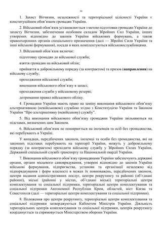 30
1. Захист Вітчизни, незалежності та територіальної цілісності України є
конституційним обов’язком громадян України.
2. Військовий обов’язок установлюється з метою підготовки громадян України до
захисту Вітчизни, забезпечення особовим складом Збройних Сил України, інших
утворених відповідно до законів України військових формувань, а також
правоохоронних органів спеціального призначення (далі — Збройні Сили України та
інші військові формування), посади в яких комплектуються військовослужбовцями.
3. Військовий обов’язок включає:
підготовку громадян до військової служби;
взяття громадян на військовий облік;
прийняття в добровільному порядку (за контрактом) та призов (направлення) на
військову службу;
проходження військової служби;
виконання військового обов’язку в запасі;
проходження служби у військовому резерві;
дотримання правил військового обліку.
4. Громадяни України мають право на заміну виконання військового обов’язку
альтернативною (невійськовою) службою згідно з Конституцією України та Законом
України “Про альтернативну (невійськову) службу”.
5. Від виконання військового обов’язку громадяни України звільняються на
підставах, визначених цим Законом.
6. Військовий обов’язок не поширюється на іноземців та осіб без громадянства,
які перебувають в Україні.
У випадках, передбачених законом, іноземці та особи без громадянства, які на
законних підставах перебувають на території України, можуть у добровільному
порядку (за контрактом) проходити військову службу у Збройних Силах України,
Державній спеціальній службі транспорту та Національній гвардії України.
7. Виконання військового обов’язку громадянами України забезпечують державні
органи, органи місцевого самоврядування, утворені відповідно до законів України
військові формування, підприємства, установи та організації незалежно від
підпорядкування і форм власності в межах їх повноважень, передбачених законом,
центри надання адміністративних послуг, центри рекрутингу та районні (об’єднані
районні), міські (районні у містах, об’єднані міські) територіальні центри
комплектування та соціальної підтримки, територіальні центри комплектування та
соціальної підтримки Автономної Республіки Крим, областей, міст Києва та
Севастополя (далі — територіальні центри комплектування та соціальної підтримки).
8. Положення про центри рекрутингу, територіальні центри комплектування та
соціальної підтримки затверджуються Кабінетом Міністрів України. Діяльність
територіальних центрів комплектування та соціальної підтримки, центрів рекрутингу
координується та спрямовується Міністерством оборони України.
 