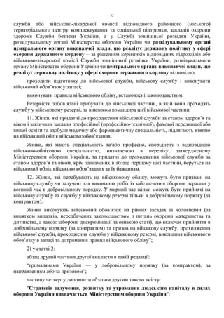 32
служби або військово-лікарської комісії відповідного районного (міського)
територіального центру комплектування та соціальної підтримки, закладів охорони
здоров'я Служби безпеки України, а у Службі зовнішньої розвідки України,
розвідувальному органі Міністерства оборони України чи розвідувальному органі
центрального органу виконавчої влади, що реалізує державну політику у сфері
охорони державного кордону – за рішенням керівників відповідних підрозділів або
військово-лікарської комісії Служби зовнішньої розвідки України, розвідувального
органу Міністерства оборони України чи центрального органу виконавчої влади, що
реалізує державну політику у сфері охорони державного кордону відповідно;
проходити підготовку до військової служби, військову службу і виконувати
військовий обов’язок у запасі;
виконувати правила військового обліку, встановлені законодавством.
Резервісти зобов’язані прибувати до військової частини, в якій вони проходять
службу у військовому резерві, за викликом командира цієї військової частини.
11. Жінки, які придатні до проходження військової служби за станом здоров’я та
віком і закінчили заклади професійної (професійно-технічної), фахової передвищої або
вищої освіти та здобули медичну або фармацевтичну спеціальність, підлягають взяттю
на військовий облік військовозобов’язаних.
Жінки, які мають спеціальність та/або професію, споріднену з відповідною
військово-обліковою спеціальністю, визначеною в переліку, затвердженому
Міністерством оборони України, та придатні до проходження військової служби за
станом здоров’я та віком, крім зазначених в абзаці першому цієї частини, беруться на
військовий облік військовозобов’язаних за їх бажанням.
12. Жінки, які перебувають на військовому обліку, можуть бути призвані на
військову службу чи залучені для виконання робіт із забезпечення оборони держави у
воєнний час в добровільному порядку. У мирний час жінки можуть бути прийняті на
військову службу та службу у військовому резерві тільки в добровільному порядку (за
контрактом).
Жінки виконують військовий обов’язок на рівних засадах із чоловіками (за
винятком випадків, передбачених законодавством з питань охорони материнства та
дитинства, а також заборони дискримінації за ознакою статі), що включає прийняття в
добровільному порядку (за контрактом) та призов на військову службу, проходження
військової служби, проходження служби у військовому резерві, виконання військового
обов’язку в запасі та дотримання правил військового обліку”;
2) у статті 2:
абзац другий частини другої викласти в такій редакції:
“громадянами України — у добровільному порядку (за контрактом), за
направленням або за призовом”;
частину четверту доповнити абзацом другим такого змісту:
"Стратегія залучення, розвитку та утримання людського капіталу в силах
оборони України визначається Міністерством оборони України";
 