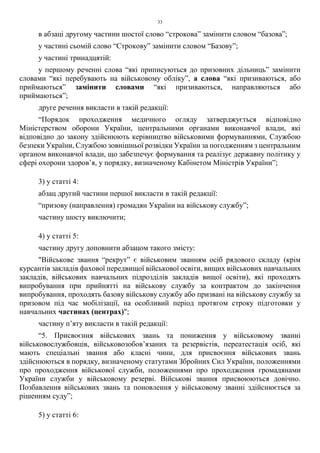 33
в абзаці другому частини шостої слово “строкова” замінити словом “базова”;
у частині сьомій слово “Строкову” замінити словом “Базову”;
у частині тринадцятій:
у першому реченні слова “які приписуються до призовних дільниць” замінити
словами “які перебувають на військовому обліку”, а слова “які призиваються, або
приймаються” замінити словами “які призиваються, направляються або
приймаються”;
друге речення викласти в такій редакції:
“Порядок проходження медичного огляду затверджується відповідно
Міністерством оборони України, центральними органами виконавчої влади, які
відповідно до закону здійснюють керівництво військовими формуваннями, Службою
безпеки України, Службою зовнішньої розвідки України за погодженням з центральним
органом виконавчої влади, що забезпечує формування та реалізує державну політику у
сфері охорони здоров’я, у порядку, визначеному Кабінетом Міністрів України”;
3) у статті 4:
абзац другий частини першої викласти в такій редакції:
“призову (направлення) громадян України на військову службу”;
частину шосту виключити;
4) у статті 5:
частину другу доповнити абзацом такого змісту:
"Військове звання “рекрут” є військовим званням осіб рядового складу (крім
курсантів закладів фахової передвищої військової освіти, вищих військових навчальних
закладів, військових навчальних підрозділів закладів вищої освіти), які проходять
випробування при прийнятті на військову службу за контрактом до закінчення
випробування, проходять базову військову службу або призвані на військову службу за
призовом під час мобілізації, на особливий період протягом строку підготовки у
навчальних частинах (центрах)";
частину п’яту викласти в такій редакції:
“5. Присвоєння військових звань та пониження у військовому званні
військовослужбовців, військовозобов’язаних та резервістів, переатестація осіб, які
мають спеціальні звання або класні чини, для присвоєння військових звань
здійснюються в порядку, визначеному статутами Збройних Сил України, положеннями
про проходження військової служби, положеннями про проходження громадянами
України служби у військовому резерві. Військові звання присвоюються довічно.
Позбавлення військових звань та поновлення у військовому званні здійснюється за
рішенням суду”;
5) у статті 6:
 