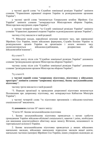 34
у частині другій слова “та Службою зовнішньої розвідки України” замінити
словами “Управлінням державної охорони України та розвідувальними органами
України”;
у частині третій слова “визначається Генеральним штабом Збройних Сил
України” замінити словами “затверджується Міністерством оборони України,
Міністерством внутрішніх справ України”;
у частині четвертій слова “та Службі зовнішньої розвідки України” замінити
словами “Управлінні державної охорони України та розвідувальних органах України”;
частину п’яту викласти в такій редакції:
“5. Військові посади, передбачені штатами воєнного часу, при переведенні
Збройних Сил України, інших військових формувань, Служби безпеки України та
розвідувальних органів України на організацію і штати воєнного часу
укомплектовуються військовослужбовцями, резервістами або
військовозобов’язаними”;
6) у статті 7:
частину шосту після слів “Службою зовнішньої розвідки України” доповнити
словами “розвідувальним органом Міністерства оборони України”;
частину сьому після слів “Службою зовнішньої розвідки України” доповнити
словами “розвідувальним органом Міністерства оборони України”;
7) у статті 8:
у частині першій слова “допризовну підготовку, підготовку у військових
оркестрах” замінити словами “допризовну підготовку, базову загальновійськову
підготовку”;
частину третю викласти в такій редакції:
“3. Порядок організації та проведення допризовної підготовки визначається
Положенням про допризовну підготовку, яке затверджується Кабінетом Міністрів
України”;
у частині четвертій слова “та підготовки призовників з військово-технічних
спеціальностей” виключити;
8) доповнити статтею 101
такого змісту:
“Стаття 101
. Базова загальновійськова підготовка
1. Базова загальновійськова підготовка проводиться з метою здобуття
громадянами України військово-облікової спеціальності, навичок і умінь, необхідних
для виконання конституційного обов’язку щодо захисту Вітчизни, незалежності та
територіальної цілісності України.
2. Базова загальновійськова підготовка проводиться у вищих військових
навчальних закладах, військових навчальних підрозділах закладів вищої освіти,
навчальних частинах (центрах) Збройних Сил України, інших утворених відповідно до
 