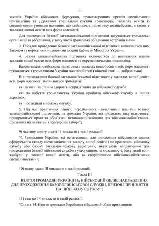 35
законів України військових формувань, правоохоронних органів спеціального
призначення та Державної спеціальної служби транспорту, закладах освіти із
специфічними умовами навчання, що здійснюють підготовку поліцейських, а також у
закладах вищої освіти всіх форм власності.
Для проведення базової загальновійськової підготовки залучаються громадські
організації та об’єднання, у тому числі громадські об’єднання ветеранів війни.
3. Порядок проведення базової загальновійськової підготовки визначається цим
Законом та нормативно-правовими актами Кабінету Міністрів України.
4. Базова загальновійськова підготовка включається до навчальних планів
закладів вищої освіти всіх форм власності як окрема навчальна дисципліна.
Базова загальновійськова підготовка у закладах вищої освіти всіх форм власності
проводиться з громадянами України чоловічої статі (жіночої статі — добровільно).
Від проходження базової загальновійськової підготовки у закладах вищої освіти
всіх форм власності звільняються громадяни:
які визнані за станом здоров’я непридатними до військової служби;
які до набуття громадянства України пройшли військову службу в інших
державах;
які проходили військову службу.
5. Під час практичних занять, передбачених навчальними планами базової
загальновійськової підготовки, на громадян України, які проходять таку підготовку,
поширюються права та обов’язки, встановлені законами для військовозобов’язаних,
призваних на навчальні (перевірочні) збори”;
9) частину шосту статті 11 викласти в такій редакції:
“6. Громадяни України, які не атестовані для присвоєння військового звання
офіцерського складу після закінчення закладу вищої освіти і не проходили військову
службу або базову загальновійськову підготовку, підлягають направленню для
проходження базової військової служби з урахуванням, за можливості, фаху, який вони
здобули у закладі вищої освіти, або за спорідненими військово-обліковими
спеціальностями”;
10) назву глави ІІІ викласти в такій редакції:
“Глава III
ВЗЯТТЯ ГРОМАДЯН УКРАЇНИ НА ВІЙСЬКОВИЙ ОБЛІК, НАПРАВЛЕННЯ
ДЛЯ ПРОХОДЖЕННЯ БАЗОВОЇ ВІЙСЬКОВОЇ СЛУЖБИ, ПРИЗОВ І ПРИЙНЯТТЯ
НА ВІЙСЬКОВУ СЛУЖБУ”;
11) статтю 14 викласти в такій редакції:
“Стаття 14. Взяття громадян України на військовий облік призовників
 