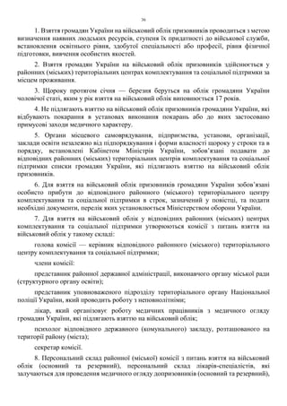 36
1. Взяття громадян України на військовий облік призовників проводиться з метою
визначення наявних людських ресурсів, ступеня їх придатності до військової служби,
встановлення освітнього рівня, здобутої спеціальності або професії, рівня фізичної
підготовки, вивчення особистих якостей.
2. Взяття громадян України на військовий облік призовників здійснюється у
районних (міських) територіальних центрах комплектування та соціальної підтримки за
місцем проживання.
3. Щороку протягом січня — березня беруться на облік громадяни України
чоловічої статі, яким у рік взяття на військовий облік виповнюється 17 років.
4. Не підлягають взяттю на військовий облік призовників громадяни України, які
відбувають покарання в установах виконання покарань або до яких застосовано
примусові заходи медичного характеру.
5. Органи місцевого самоврядування, підприємства, установи, організації,
заклади освіти незалежно від підпорядкування і форми власності щороку у строки та в
порядку, встановлені Кабінетом Міністрів України, зобов’язані подавати до
відповідних районних (міських) територіальних центрів комплектування та соціальної
підтримки списки громадян України, які підлягають взяттю на військовий облік
призовників.
6. Для взяття на військовий облік призовників громадяни України зобов’язані
особисто прибути до відповідного районного (міського) територіального центру
комплектування та соціальної підтримки в строк, зазначений у повістці, та подати
необхідні документи, перелік яких установлюється Міністерством оборони України.
7. Для взяття на військовий облік у відповідних районних (міських) центрах
комплектування та соціальної підтримки утворюються комісії з питань взяття на
військовий облік у такому складі:
голова комісії — керівник відповідного районного (міського) територіального
центру комплектування та соціальної підтримки;
члени комісії:
представник районної державної адміністрації, виконавчого органу міської ради
(структурного органу освіти);
представник уповноваженого підрозділу територіального органу Національної
поліції України, який проводить роботу з неповнолітніми;
лікар, який організовує роботу медичних працівників з медичного огляду
громадян України, які підлягають взяттю на військовий облік;
психолог відповідного державного (комунального) закладу, розташованого на
території району (міста);
секретар комісії.
8. Персональний склад районної (міської) комісії з питань взяття на військовий
облік (основний та резервний), персональний склад лікарів-спеціалістів, які
залучаються для проведення медичного огляду допризовників (основний та резервний),
 
