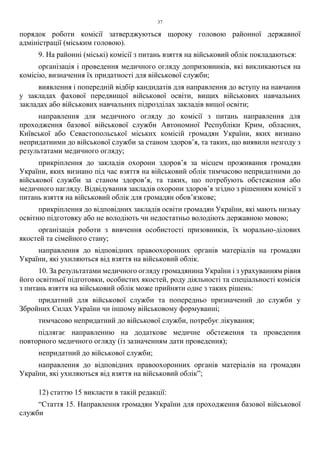 37
порядок роботи комісії затверджуються щороку головою районної державної
адміністрації (міським головою).
9. На районні (міські) комісії з питань взяття на військовий облік покладаються:
організація і проведення медичного огляду допризовників, які викликаються на
комісію, визначення їх придатності для військової служби;
виявлення і попередній відбір кандидатів для направлення до вступу на навчання
у закладах фахової передвищої військової освіти, вищих військових навчальних
закладах або військових навчальних підрозділах закладів вищої освіти;
направлення для медичного огляду до комісії з питань направлення для
проходження базової військової служби Автономної Республіки Крим, обласних,
Київської або Севастопольської міських комісій громадян України, яких визнано
непридатними до військової служби за станом здоров’я, та таких, що виявили незгоду з
результатами медичного огляду;
прикріплення до закладів охорони здоров’я за місцем проживання громадян
України, яких визнано під час взяття на військовий облік тимчасово непридатними до
військової служби за станом здоров’я, та таких, що потребують обстеження або
медичного нагляду. Відвідування закладів охорони здоров’я згідно з рішенням комісії з
питань взяття на військовий облік для громадян обов’язкове;
прикріплення до відповідних закладів освіти громадян України, які мають низьку
освітню підготовку або не володіють чи недостатньо володіють державною мовою;
організація роботи з вивчення особистості призовників, їх морально-ділових
якостей та сімейного стану;
направлення до відповідних правоохоронних органів матеріалів на громадян
України, які ухиляються від взяття на військовий облік.
10. За результатами медичного огляду громадянина України і з урахуванням рівня
його освітньої підготовки, особистих якостей, роду діяльності та спеціальності комісія
з питань взяття на військовий облік може прийняти одне з таких рішень:
придатний для військової служби та попередньо призначений до служби у
Збройних Силах України чи іншому військовому формуванні;
тимчасово непридатний до військової служби, потребує лікування;
підлягає направленню на додаткове медичне обстеження та проведення
повторного медичного огляду (із зазначенням дати проведення);
непридатний до військової служби;
направлення до відповідних правоохоронних органів матеріалів на громадян
України, які ухиляються від взяття на військовий облік”;
12) статтю 15 викласти в такій редакції:
“Стаття 15. Направлення громадян України для проходження базової військової
служби
 