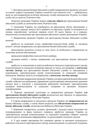 38
1. Для проходження базової військової служби направляються придатні для цього
за станом здоров’я громадяни України чоловічої статі (жіночої статі — добровільно),
яким до дня відправлення на базову військову службу виповнилося 18 років, та старші
особи, які не досягли 25-річного віку.
Зазначені громадяни України можуть один раз обрати рік проходження базової
військової служби до досягнення ними 24-річного віку.
2. Громадяни України, які перебувають на військовому обліку призовників, у
добровільному порядку можуть бути прийняті на військову службу за контрактом на
умовах, передбачених частиною першою статті 20 цього Закону, та в порядку,
визначеному положеннями про проходження військової служби громадянами України.
3. Направлення громадян України для проходження базової військової служби
включає:
прибуття на медичний огляд, професійно-психологічний відбір та засідання
комісії з питань направлення для проходження базової військової служби;
проходження медичного огляду (у тому числі, за необхідності, направлення на
додаткове медичне обстеження);
проведення професійно-психологічного відбору;
засідання комісії з питань направлення для проходження базової військової
служби;
прибуття за зазначеними в повістці районного (міського) територіального центру
комплектування та соціальної підтримки адресою та часом для відправки у навчальну
частину (центр) для проходження базової військової служби та знаходження у
відповідному територіальному центрі комплектування та соціальної підтримки
(обласному збірному пункті) до відправлення у навчальну частину (центр).
4. Організація направлення громадян України для проходження базової військової
служби здійснюється районними державними адміністраціями (виконавчими органами
міських рад) у взаємодії з відповідними районними (міськими) територіальними
центрами комплектування та соціальної підтримки та органами місцевого
самоврядування.
5. Порядок організації підготовки та направлення громадян України для
проходження базової військової служби визначається цим Законом та нормативно-
правовими актами Кабінету Міністрів України.
6. Строки направлення та чисельність громадян України, які направляються на
базову військову службу, а також обсяги видатків для забезпечення направлення на
базову військову службу, визначаються Кабінетом Міністрів України.
7. Керівники підприємств, установ, організацій і закладів освіти незалежно від
підпорядкування та форм власності сприяють прибуттю громадян України до
територіальних центрів комплектування та соціальної підтримки (збірних пунктів)
шляхом вжиття відповідних інформаційних та організаційно-технічних заходів.
8. У разі неявки призовника без поважних причин за викликом відповідного
районного (міського) територіального центру комплектування та соціальної підтримки
 
