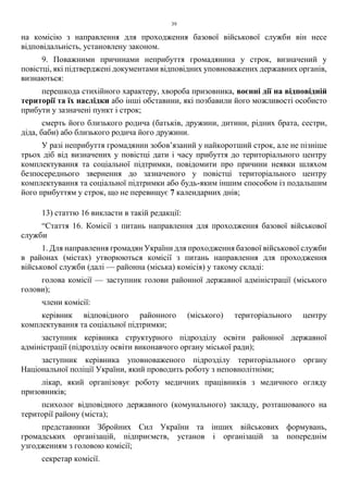 39
на комісію з направлення для проходження базової військової служби він несе
відповідальність, установлену законом.
9. Поважними причинами неприбуття громадянина у строк, визначений у
повістці, які підтверджені документами відповідних уповноважених державних органів,
визнаються:
перешкода стихійного характеру, хвороба призовника, воєнні дії на відповідній
території та їх наслідки або інші обставини, які позбавили його можливості особисто
прибути у зазначені пункт і строк;
смерть його близького родича (батьків, дружини, дитини, рідних брата, сестри,
діда, баби) або близького родича його дружини.
У разі неприбуття громадянин зобов’язаний у найкоротший строк, але не пізніше
трьох діб від визначених у повістці дати і часу прибуття до територіального центру
комплектування та соціальної підтримки, повідомити про причини неявки шляхом
безпосереднього звернення до зазначеного у повістці територіального центру
комплектування та соціальної підтримки або будь-яким іншим способом із подальшим
його прибуттям у строк, що не перевищує 7 календарних днів;
13) статтю 16 викласти в такій редакції:
“Стаття 16. Комісії з питань направлення для проходження базової військової
служби
1. Для направлення громадян України для проходження базової військової служби
в районах (містах) утворюються комісії з питань направлення для проходження
військової служби (далі — районна (міська) комісія) у такому складі:
голова комісії — заступник голови районної державної адміністрації (міського
голови);
члени комісії:
керівник відповідного районного (міського) територіального центру
комплектування та соціальної підтримки;
заступник керівника структурного підрозділу освіти районної державної
адміністрації (підрозділу освіти виконавчого органу міської ради);
заступник керівника уповноваженого підрозділу територіального органу
Національної поліції України, який проводить роботу з неповнолітніми;
лікар, який організовує роботу медичних працівників з медичного огляду
призовників;
психолог відповідного державного (комунального) закладу, розташованого на
території району (міста);
представники Збройних Сил України та інших військових формувань,
громадських організацій, підприємств, установ і організацій за попереднім
узгодженням з головою комісії;
секретар комісії.
 