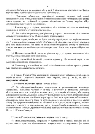 4
військовозобов’язаним, резервістом або у разі її відкликання відповідно до Закону
України «Про мобілізаційну підготовку та мобілізацію».
11. Тимчасові обмеження, передбачені частиною першою цієї статті,
встановлюються на строк до виконання або відкликання вимоги територіального центру
комплектування та соціальної підтримки відповідно до Закону України «Про
мобілізаційну підготовку та мобілізацію».
12. Рішення суду у справах, визначених цією статтею, підлягають негайному
виконанню в порядку, встановленому законом.
13. Апеляційні скарги на судові рішення у справах, визначених цією статтею,
можуть бути подані протягом 15 днів з дня їх проголошення.
Учасник справи, особа, яка не брала участі у справі, якщо суд вирішив питання
про її права, свободи, інтереси та/або обов’язки, якій рішення суду не було вручено у
день його проголошення, має право на поновлення пропущеного строку на апеляційне
оскарження, якщо апеляційна скарга подана протягом 15 днів з дня вручення їй рішення
суду.
14. Подання апеляційної скарги на рішення суду у справах, визначених цією
статтею, не перешкоджає його виконанню.
15. Суд апеляційної інстанції розглядає справу у 15-тиденний строк з дня
відкриття апеляційного провадження.
16. Рішення суду апеляційної інстанції за наслідками апеляційного розгляду може
бути оскаржено в касаційному порядку».
3. У Законі України “Про соціальний і правовий захист військовослужбовців та
членів їх сімей” (Відомості Верховної Ради України, 1992 р., № 15, ст. 190 із
наступними змінами):
1) у статтю 9 включити пункт 7 такого змісту:
«7. За військовослужбовцями, виведеними у розпорядження командира
(начальника) військової частини у зв’язку з потребою у тривалому лікуванні,
зберігаються виплати в розмірі посадового окладу за останнім місцем служби, окладу
за військовим званням, надбавки за вислугу років, інших щомісячних додаткових видів
грошового забезпечення постійного характеру та інші види грошового забезпечення з
урахуванням зміни вислуги років та норм грошового забезпечення протягом усього
строку безперервного перебування на лікуванні в закладах охорони здоров’я, зокрема
іноземних, та у відпустці для лікування у зв’язку з хворобою або відпустці для лікування
після поранення (контузії, травми або каліцтва), встановленого абзацом першим пункту
11 статті 101
цього Закону»;
2) статтю 91
доповнити пунктом четвертим такого змісту:
«4. Військовослужбовці, направлені у відрядження в межах України або за
кордон, мають право на відшкодування документально підтверджених фактичних
 