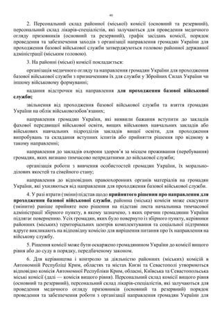 40
2. Персональний склад районної (міської) комісії (основний та резервний),
персональний склад лікарів-спеціалістів, які залучаються для проведення медичного
огляду призовників (основний та резервний), графік засідань комісії, порядок
проведення та забезпечення заходів з організації направлення громадян України для
проходження базової військової служби затверджуються головою районної державної
адміністрації (міським головою).
3. На районні (міські) комісії покладається:
організація медичного огляду та направлення громадян України для проходження
базової військової служби з призначенням їх для служби у Збройних Силах України чи
іншому військовому формуванні;
надання відстрочки від направлення для проходження базової військової
служби;
звільнення від проходження базової військової служби та взяття громадян
України на облік військовозобов’язаних;
направлення громадян України, які виявили бажання вступити до закладів
фахової передвищої військової освіти, вищих військових навчальних закладів або
військових навчальних підрозділів закладів вищої освіти, для проходження
випробувань та складання вступних іспитів або прийняття рішення про відмову в
такому направленні;
направлення до закладів охорони здоров’я за місцем проживання (перебування)
громадян, яких визнано тимчасово непридатними до військової служби;
організація роботи з вивчення особистостей громадян України, їх морально-
ділових якостей та сімейного стану;
направлення до відповідних правоохоронних органів матеріалів на громадян
України, які ухиляються від направлення для проходження базової військової служби.
4. У разі втрати (зміни) підстав щодо прийнятого рішення про направлення для
проходження базової військової служби, районна (міська) комісія може скасувати
(змінити) раніше прийняте нею рішення на підставі листа начальника тимчасової
адміністрації збірного пункту, в якому зазначено, з яких причин громадянин України
підлягає поверненню. Усіх громадян, яких було повернуто із збірного пункту, керівники
районних (міських) територіальних центрів комплектування та соціальної підтримки
вдруге викликають на відповідну комісію для вирішення питання про їх направлення на
військову службу.
5. Рішення комісії може бути оскаржено громадянином України до комісії вищого
рівня або до суду в порядку, передбаченому законом.
6. Для керівництва і контролю за діяльністю районних (міських) комісій в
Автономній Республіці Крим, областях та містах Києві та Севастополі утворюються
відповідно комісія Автономної Республіки Крим, обласні, Київська та Севастопольська
міські комісії (далі — комісія вищого рівня). Персональний склад комісії вищого рівня
(основний та резервний), персональний склад лікарів-спеціалістів, які залучаються для
проведення медичного огляду призовників (основний та резервний) порядок
проведення та забезпечення роботи з організації направлення громадян України для
 