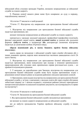 42
військовий облік стосовно громадян України, визнаних непридатними до військової
служби за станом здоров’я.
9. Рішення комісії вищого рівня може бути оскаржено до суду в порядку,
передбаченому законом”;
14) статтю 17 викласти в такій редакції:
“Стаття 17. Відстрочка від направлення для проходження базової військової
служби
1. Відстрочка від направлення для проходження базової військової служби
надається призовникам, які:
визнані тимчасово непридатними до військової служби за станом здоров’я;
навчаються у закладах загальної середньої, професійної (професійно-технічної),
фахової передвищої, вищої освіти, вищої духовної освіти за денною або дуальною
формою здобуття освіти, в інтернатурі або докторантурі (зазначена відстрочка
надається до досягнення особою 24-річного віку);
обрали відповідний рік, в якому бажають пройти базову військову
підготовку;
мають право на звільнення з військової служби через сімейні обставини або з
інших поважних причин, перелік яких визначається частиною дванадцятою статті 26
цього Закону.
2. Відстрочка від направлення для проходження базової військової служби
надається призовникам, яким повідомлено про підозру у вчиненні кримінального
правопорушення або стосовно яких кримінальна справа розглядається судом, - до
прийняття відповідного рішення.
3. У випадках, не передбачених цим Законом, відстрочка від направлення для
проходження базової військової служби може бути надана призовникам згідно з
рішеннями комісії вищого рівня за поданням районних (міських) призовних комісій.
4. Призовники, яким надано відстрочку від направлення для проходження базової
військової служби, у зв’язку з навчанням у закладах освіти або через сімейні обставини
зобов’язані щороку до 1 жовтня подавати у відповідні районні (міські) територіальні
центри комплектування та соціальної підтримки документи, що підтверджують їх право
на відстрочку";
15) статтю 18 викласти в такій редакції:
“Стаття 18. Звільнення від проходження базової військової служби
1. Від проходження базової військової служби звільняються призовники:
які визнані за станом здоров’я непридатними до військової служби;
які до набуття громадянства України пройшли військову службу в інших
державах”;
 